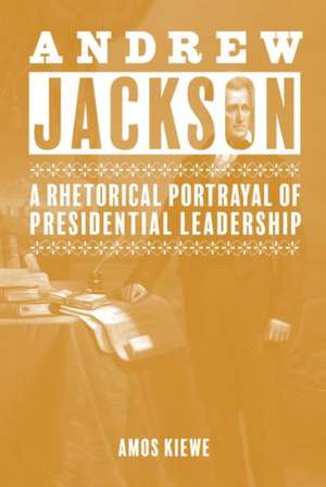 Andrew Jackson: A Rhetorical Portrayal of Presidential Leadership de Amos Kiewe