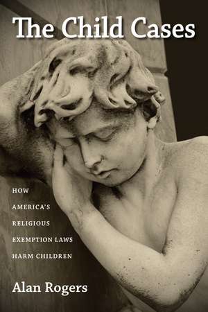 The Child Cases: How America's Religious Exemption Laws Harm Children de Alan Rogers