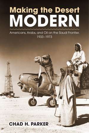 Making the Desert Modern: Americans, Arabs, and Oil on the Saudi Frontier, 1933–1973 de Chad Parker