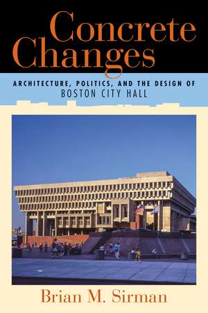 Concrete Changes: Architecture, Politics, and the Design of Boston City Hall de Brian M. Sirman