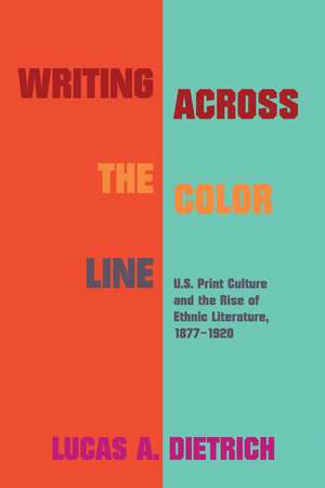 Writing across the Color Line: U.S. Print Culture and the Rise of Ethnic Literature, 1877-1920 de Lucas A. Dietrich