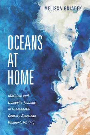 Oceans at Home: Maritime and Domestic Fictions in Nineteenth-Century American Women's Writing de Melissa Gniadek