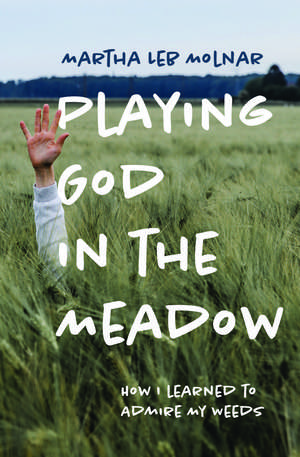 Playing God in the Meadow: How I Learned to Admire My Weeds de Martha Leb Molnar