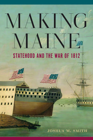 Making Maine: Statehood and the War of 1812 de Dr. Joshua M Smith