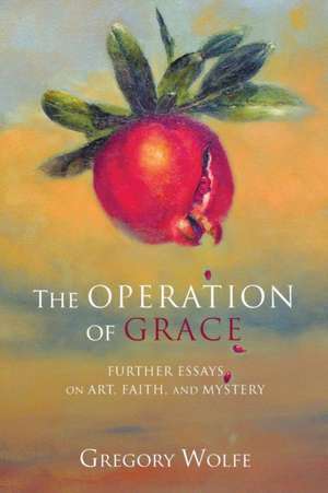 The Operation of Grace: Further Essays on Art, Faith and Mystery de Gregory Wolfe