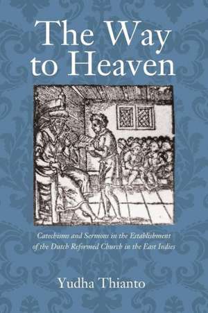 The Way to Heaven: Catechisms and Sermons in the Establishment of the Dutch Reformed Church in the East Indies de Yudha Thianto