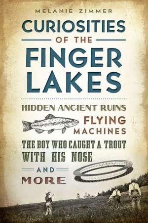 Curiosities of the Finger Lakes: Hidden Ancient Ruins, Flying Machines, the Boy Who Caught a Trout with His Nose and More de Melanie Zimmer