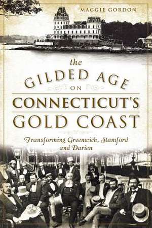 The Gilded Age on Connecticut's Gold Coast: Transforming Greenwich, Stamford and Darien de Maggie Gordon