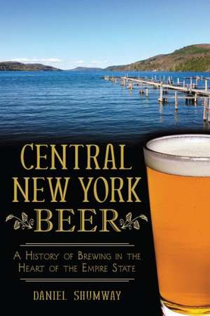 Central New York Beer: A History of Brewing in the Heart of the Empire State de Daniel Shumway