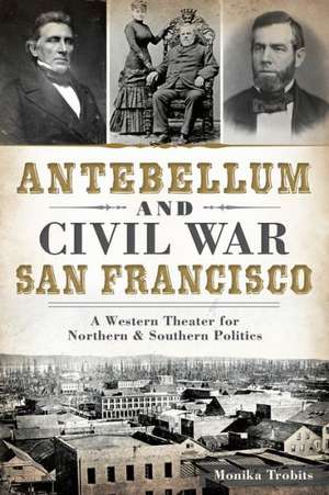 Antebellum and Civil War San Francisco: A Western Theater for Northern & Southern Politics de Monika Trobits