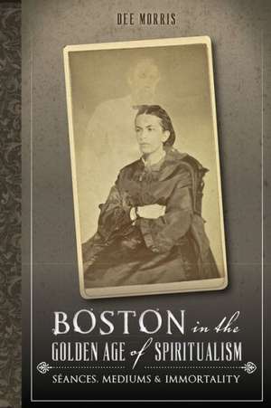 Boston in the Golden Age of Spiritualism: Seances, Mediums & Immortality de Dee Morris