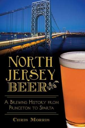 North Jersey Beer: A Brewing History from Princeton to Sparta de Chris Morris