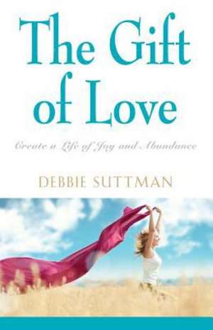 The Gift of Love: Create a Life of Joy and Abundance de Debbie Suttman