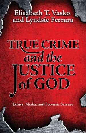 True Crime and the Justice of God: Ethics, Media, and Forensic Science de Elisabeth T Vasko