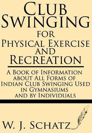 Club Swinging for Physical Exercise and Recreation--A Book of Information about All Forms of Indian Club Swinging Used in Gymnasiums and by Individual de W. J. Schatz