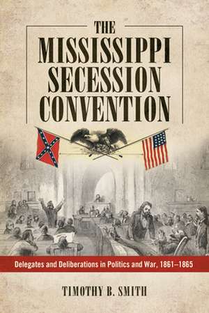 The Mississippi Secession Convention: Delegates and Deliberations in Politics and War, 1861-1865 de Timothy B Smith