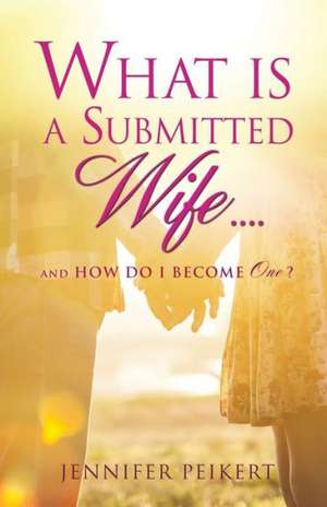 What Is a Submitted Wife......and How Do I Become One? de Jennifer Peikert