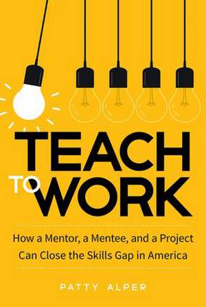 Teach to Work: How a Mentor, a Mentee, and a Project Can Close the Skills Gap in America de Patty Alper