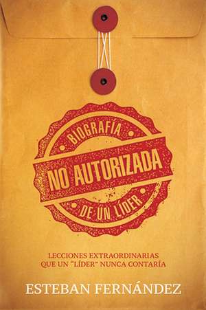 Biografia No Autorizada de Un Lider: Las Lecciones Extraordinarias Que Un "Lider" Nunca Contaria de Esteban Fernandez