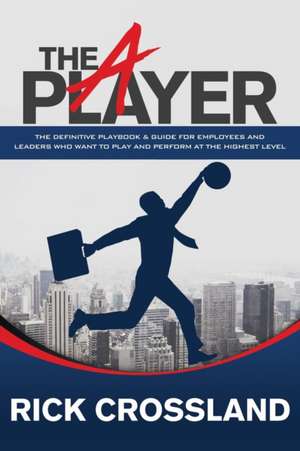 The a Player: The Definitive Playbook and Guide for Employees and Leaders Who Want to Play and Perform at the Highest Level de Rick Crossland