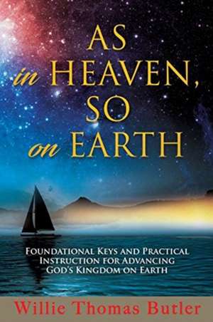 AS In HEAVEN, SO On EARTH: Foundational Keys and Practical Instruction for Advancing God's Kingdom on Earth de Willie Thomas Butler