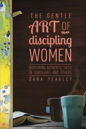 The Gentle Art of Discipling Women: Nurturing Authentic Faith in Ourselves and Others de Dana Yeakley