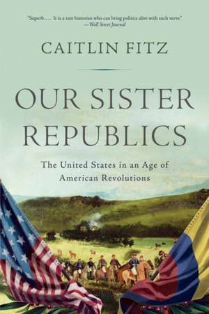 Our Sister Republics – The United States in an Age of American Revolutions de Caitlin Fitz