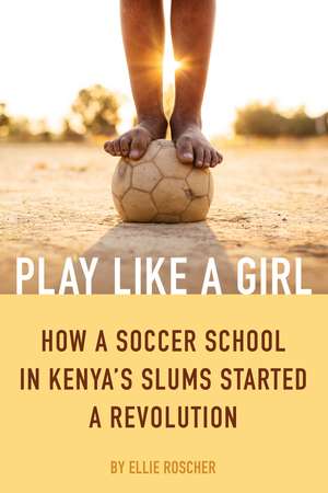 Play Like a Girl: How a Soccer School in Kenya's Slums Started a Revolution de Ellie Roscher