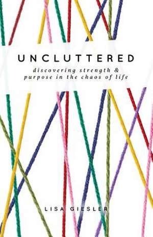 Uncluttered: Discovering Strength and Purpose in the Chaos of Life de Lisa Giesler