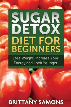 Sugar Detox Diet for Beginners (Lose Weight, Increase Your Energy and Look Younger): Lose Fat with Clean Eating and the Belly Fat Diet de Brittany Samons