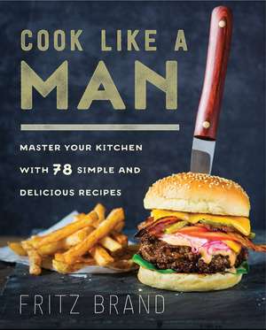 Cook Like a Man: Master Your Kitchen with 78 Simple and Delicious Recipes de Fritz Brand