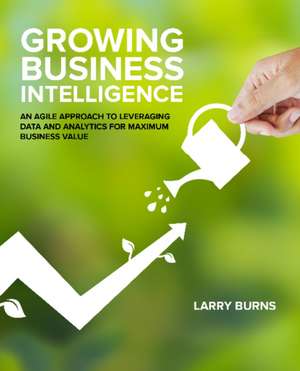 Growing Business Intelligence: An Agile Approach to Leveraging Data & Analytics for Maximum Business Value de Larry Burns