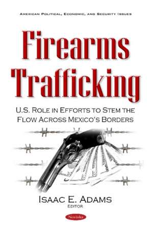 Firearms Trafficking: U.S. Role in Efforts to Stem the Flow Across Mexico's Borders de Isaac E Adams