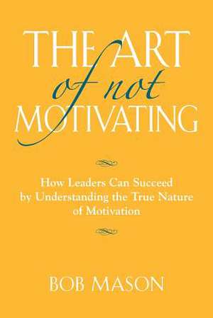 The Art of Not Motivating: How Leaders Can Succeed by Understanding the True Nature of Motivation de Bob Mason