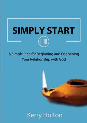 Simply Start: A Simple Plan for Beginning and Deepening Your Relationship with God de Kerry W. Holton