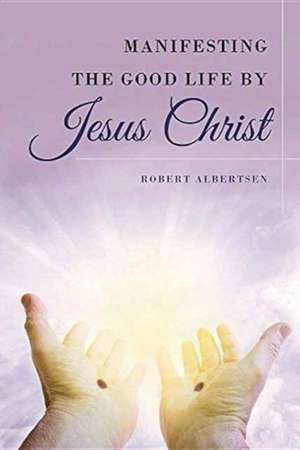 Manifesting the Good Life by Jesus Christ de Robert Albertsen