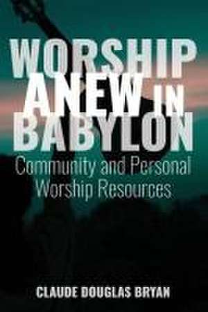 Worship Anew in Babylon: Community and Personal Worship Resources de Claude Douglas Bryan