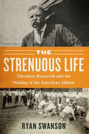 The Strenuous Life: Theodore Roosevelt and the Making of the American Athlete de Ryan Swanson