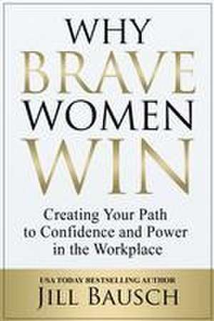 Why Brave Women Win: Creating Your Path to Confidence and Power in the Workplace de Jill Bausch