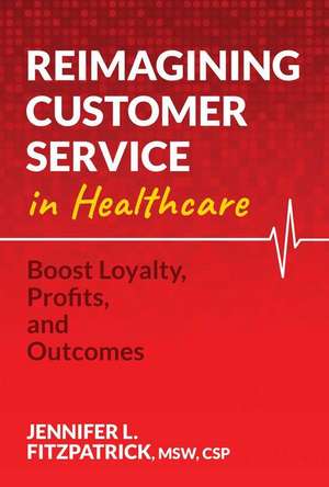 Reimagining Customer Service in Healthcare: Boost Loyalty, Profits, and Outcomes de Jennifer L. Fitzpatrick