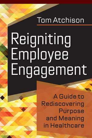 Reigniting Employee Engagement: A Guide to Rediscovering Purpose and Meaning in Healthcare de Tom Atchison