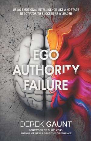 Ego, Authority, Failure: Using Emotional Intelligence Like a Hostage Negotiator to Succeed as a Leader de Derek Gaunt