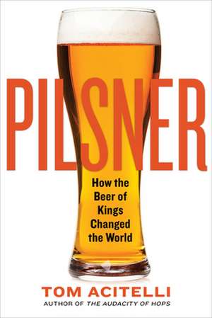 Pilsner: How the Beer of Kings Changed the World de Tom Acitelli