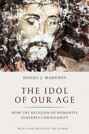 The Idol of Our Age: How the Religion of Humanity Subverts Christianity de Daniel J. Mahoney