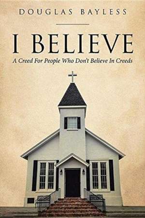 I BELIEVE . . . A Creed For People Who Don't Believe In Creeds de Douglas Bayless