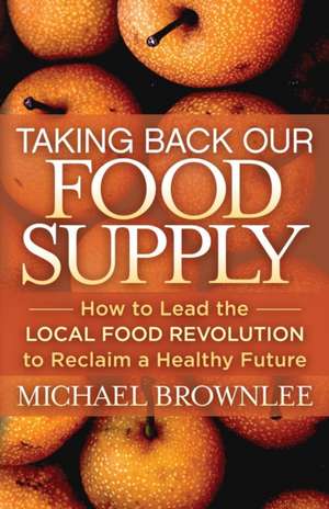 Taking Back Our Food Supply: How to Lead the Local Food Revolution to Reclaim a Healthy Future de Michael Brownlee