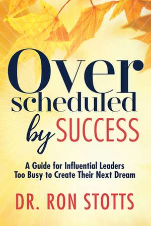 Overscheduled by Success: A Guide for Influential Leaders Too Busyto Create Their Next Dream de Dr Ron Stotts