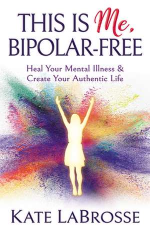 This Is Me, Bipolar-Free: Heal Your Mental Illness and Create Your Authentic Life de Kate LaBrosse