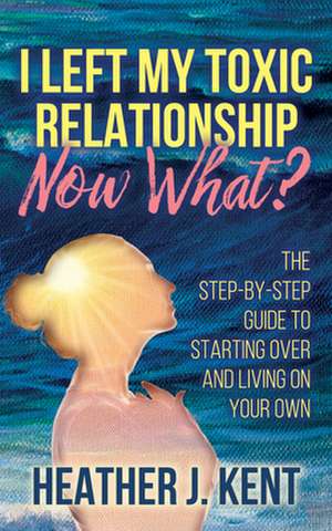 I Left My Toxic Relationship -Now What?: The Step-By-Step Guide to Starting Over and Living on Your Own de Heather J. Kent