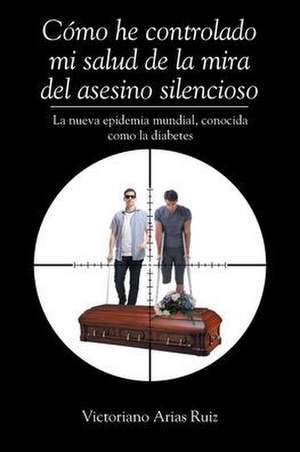 Cómo he controlado mi salud de la mira del asesino silencioso La nueva epidemia mundial, conocida como la diabetes de Victoriano Arias Ruiz